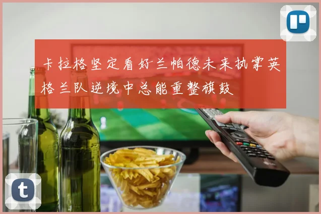 卡拉格坚定看好兰帕德未来执掌英格兰队逆境中总能重整旗鼓