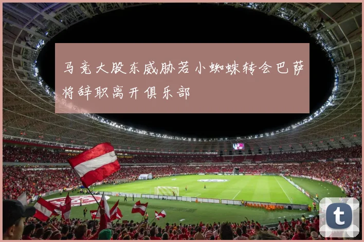 马竞大股东威胁若小蜘蛛转会巴萨将辞职离开俱乐部